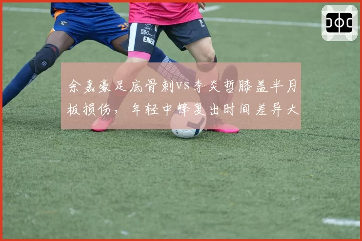余嘉豪足底骨刺vs李炎哲膝盖半月板损伤，年轻中锋复出时间差异大