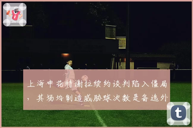 上海申花特谢拉续约谈判陷入僵局,其场均制造威胁球次数是备选外援的2.5倍