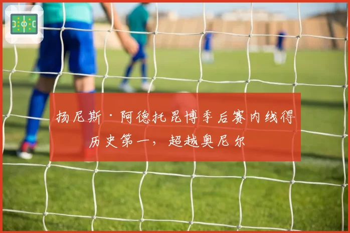 扬尼斯·阿德托昆博季后赛内线得分历史第一,超越奥尼尔