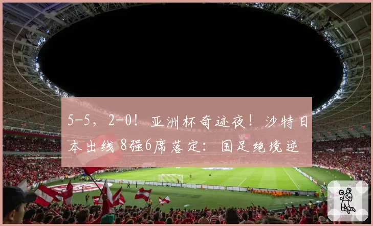 5-5，2-0！亚洲杯奇迹夜！沙特日本出线 8强6席落定：国足绝境逆