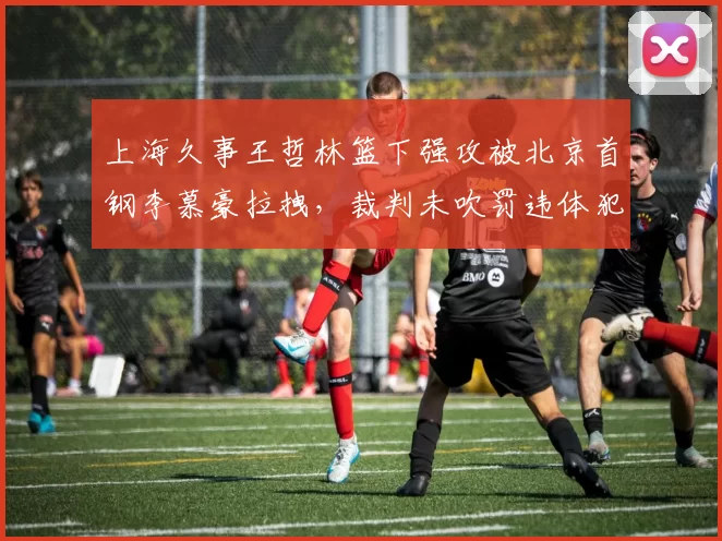 上海久事王哲林篮下强攻被北京首钢李慕豪拉拽，裁判未吹罚违体犯规