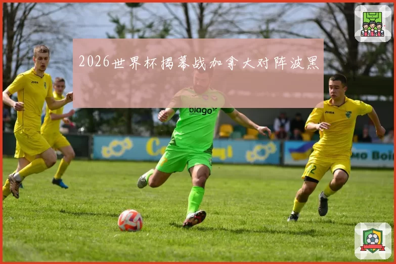 2026世界杯揭幕战加拿大对阵波黑