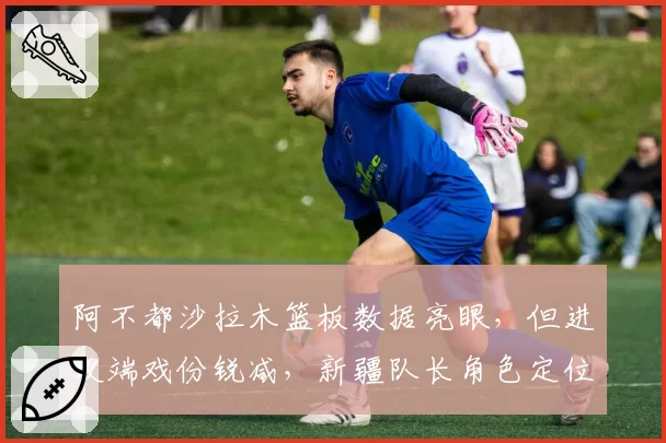 阿不都沙拉木篮板数据亮眼,但进攻端戏份锐减,新疆队长角色定位模糊?