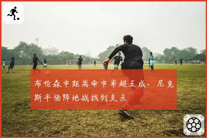 布伦森中距离命中率超五成,尼克斯半场阵地战找到支点