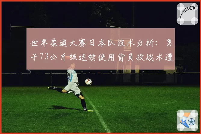 世界柔道大赛日本队技术分析:男子73公斤级连续使用背负投战术遭针对性破解?