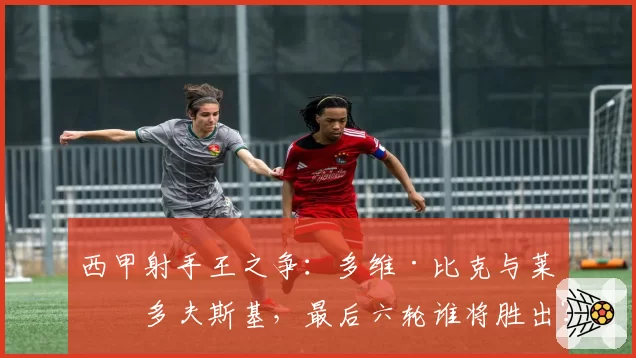 西甲射手王之争：多维·比克与莱万多夫斯基，最后六轮谁将胜出？