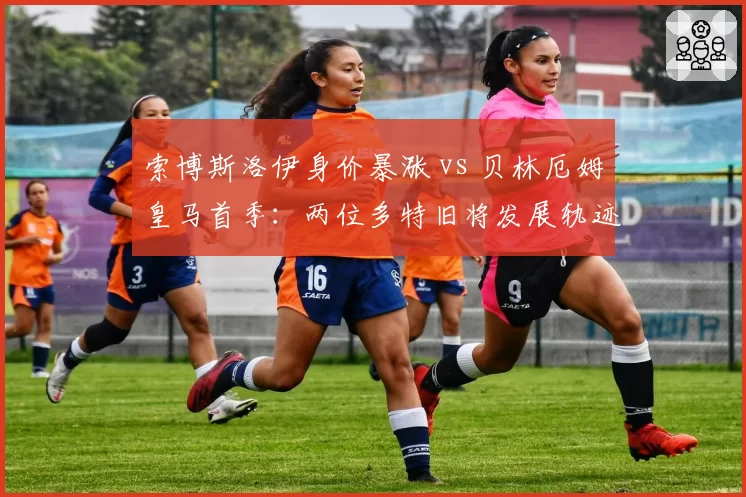 索博斯洛伊身价暴涨 vs 贝林厄姆皇马首季：两位多特旧将发展轨迹对比