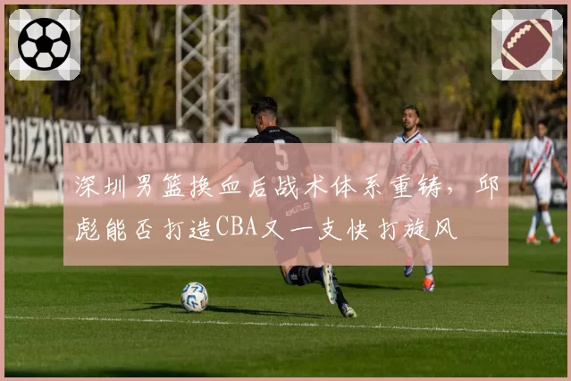 深圳男篮换血后战术体系重铸，邱彪能否打造CBA又一支快打旋风