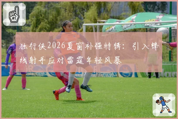 独行侠2026夏窗补强特辑：引入锋线射手应对雷霆年轻风暴