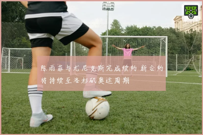 陈雨菲与尤尼克斯完成续约 新合约将持续至洛杉矶奥运周期