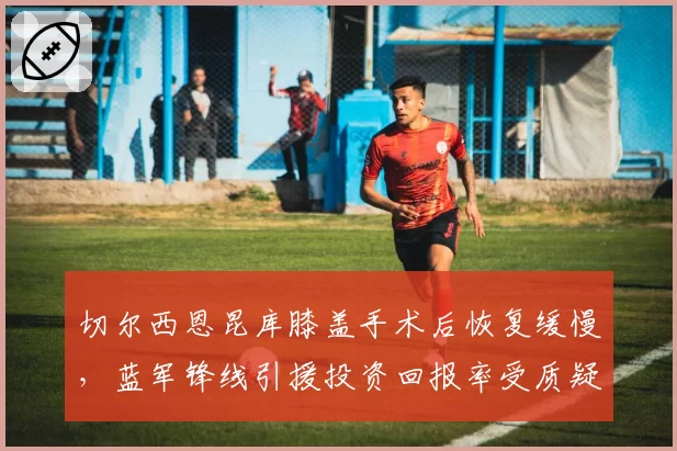 切尔西恩昆库膝盖手术后恢复缓慢，蓝军锋线引援投资回报率受质疑
