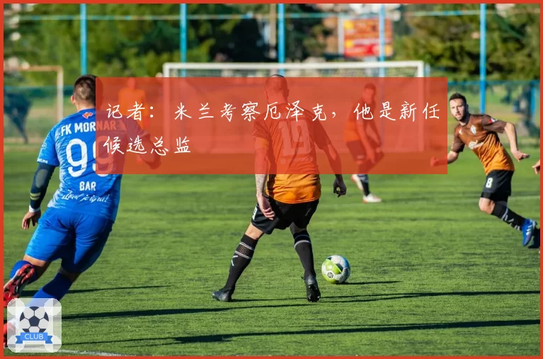 记者:米兰考察厄泽克,他是新任候选总监