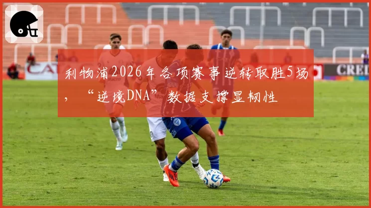 利物浦2026年各项赛事逆转取胜5场,“逆境DNA”数据支撑显韧性