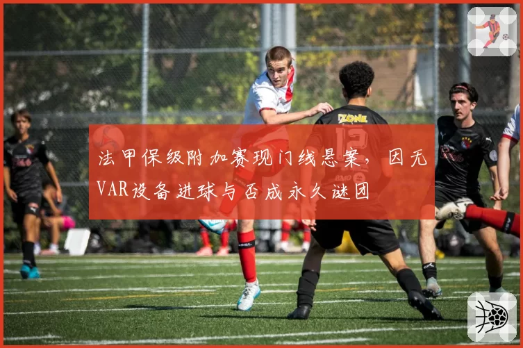 法甲保级附加赛现门线悬案,因无VAR设备进球与否成永久谜团