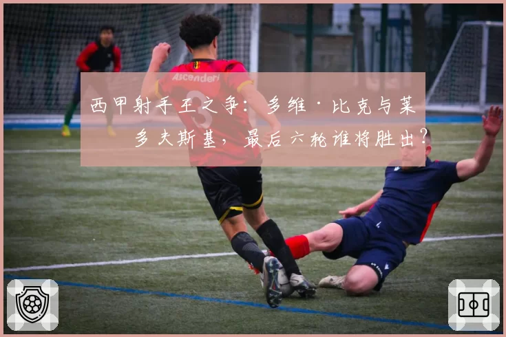 西甲射手王之争：多维·比克与莱万多夫斯基，最后六轮谁将胜出？