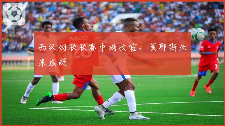 西汉姆联联赛中游收官,莫耶斯未来成疑