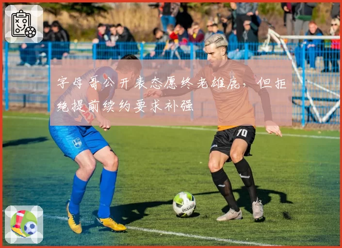 字母哥公开表态愿终老雄鹿,但拒绝提前续约要求补强