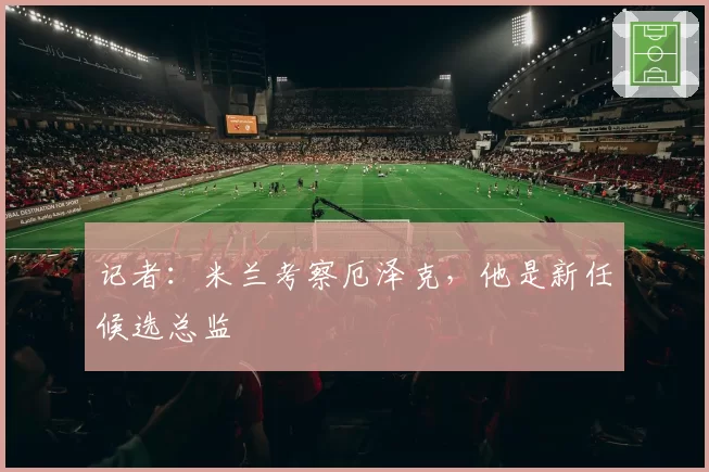 记者：米兰考察厄泽克，他是新任候选总监