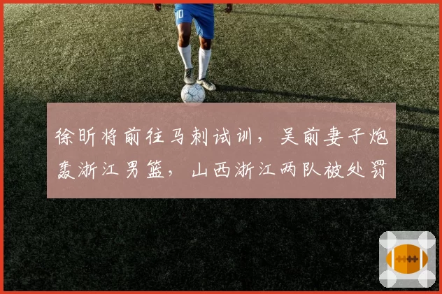 徐昕将前往马刺试训,吴前妻子炮轰浙江男篮,山西浙江两队被处罚