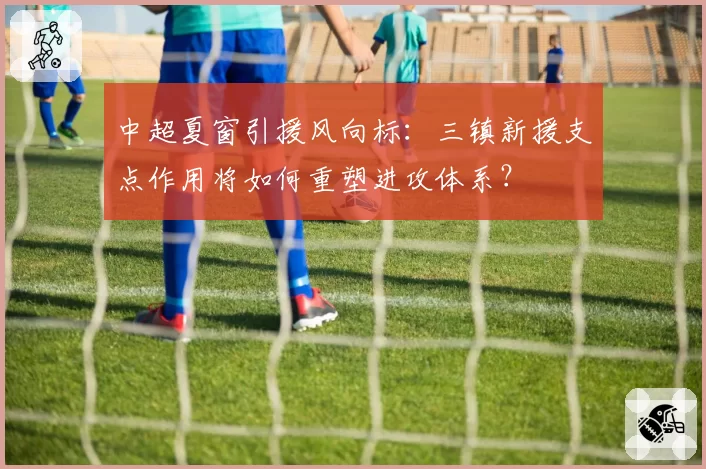 中超夏窗引援风向标：三镇新援支点作用将如何重塑进攻体系？