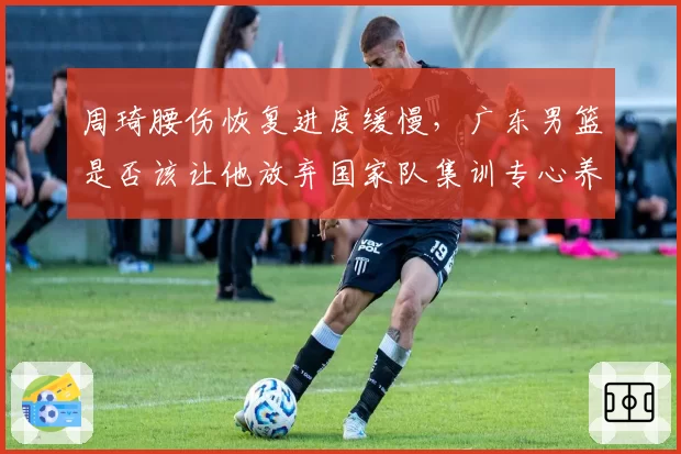 周琦腰伤恢复进度缓慢，广东男篮是否该让他放弃国家队集训专心养伤？