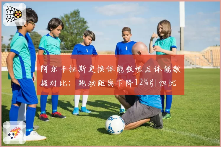 阿尔卡拉斯更换体能教练后体能数据对比：跑动距离下降12%引担忧