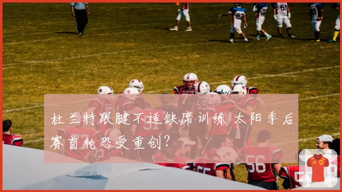 杜兰特跟腱不适缺席训练 太阳季后赛首轮恐受重创？
