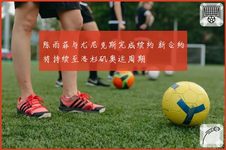 陈雨菲与尤尼克斯完成续约 新合约将持续至洛杉矶奥运周期