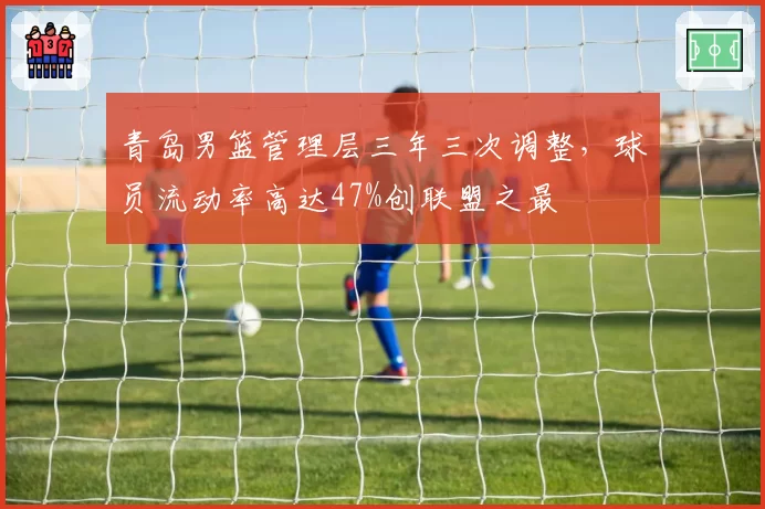 青岛男篮管理层三年三次调整,球员流动率高达47%创联盟之最