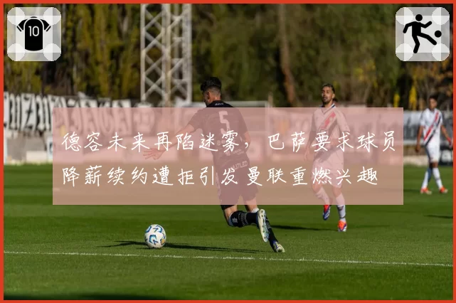 德容未来再陷迷雾,巴萨要求球员降薪续约遭拒引发曼联重燃兴趣
