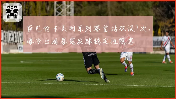 萨巴伦卡美网系列赛首站双误7次,爆冷出局暴露发球稳定性隐患