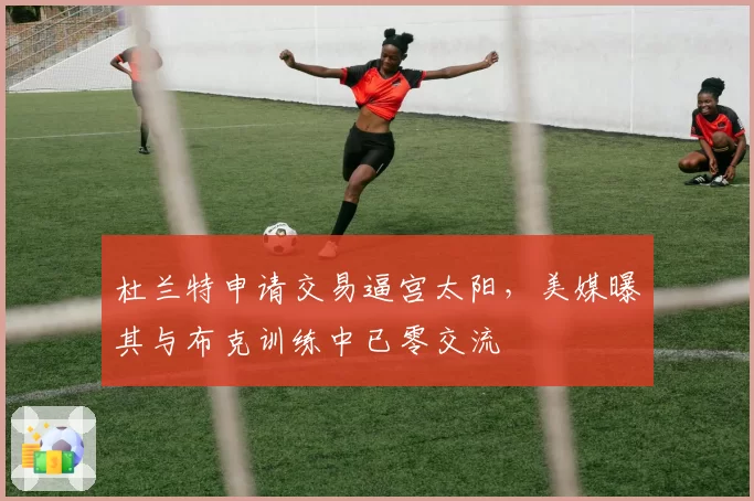 杜兰特申请交易逼宫太阳,美媒曝其与布克训练中已零交流