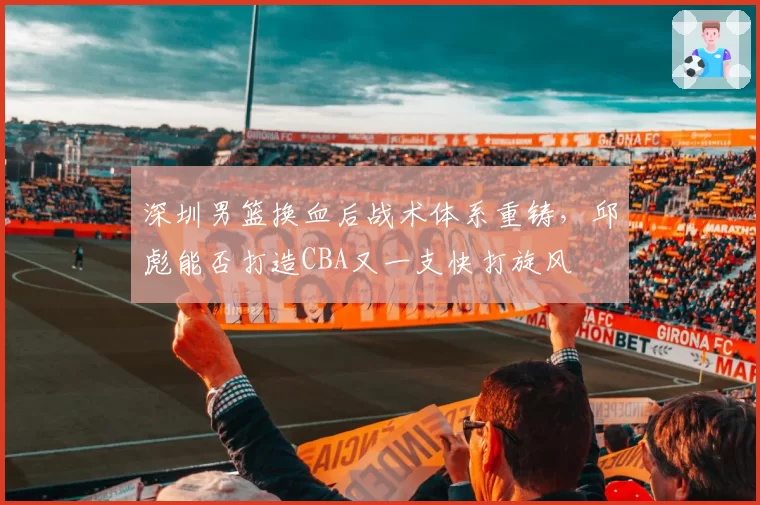 深圳男篮换血后战术体系重铸，邱彪能否打造CBA又一支快打旋风