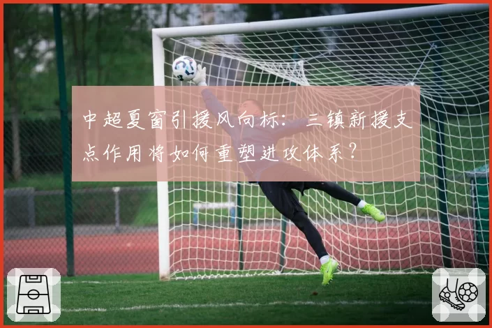 中超夏窗引援风向标：三镇新援支点作用将如何重塑进攻体系？