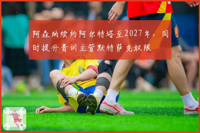 阿森纳续约阿尔特塔至2027年,同时提升青训主管默特萨克权限