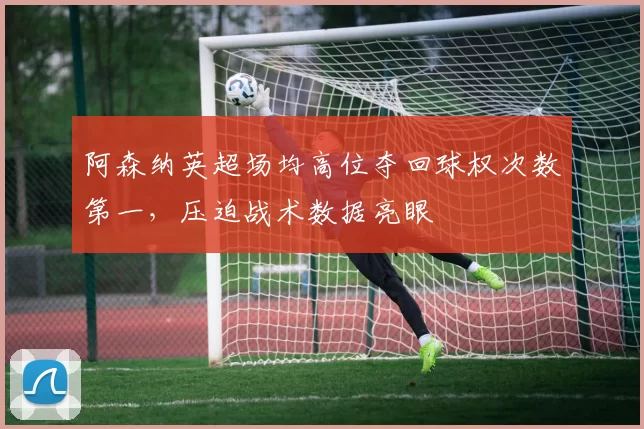 阿森纳英超场均高位夺回球权次数第一,压迫战术数据亮眼