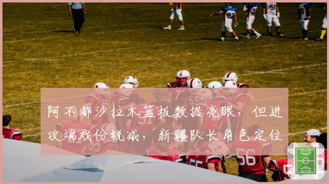 阿不都沙拉木篮板数据亮眼,但进攻端戏份锐减,新疆队长角色定位模糊?