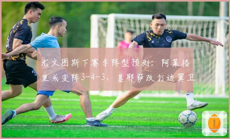 尤文图斯下赛季阵型预测:阿莱格里或变阵3-4-3,基耶萨改打边翼卫
