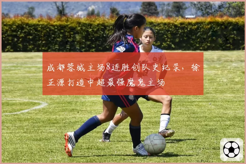 成都蓉城主场8连胜创队史纪录，徐正源打造中超最强魔鬼主场