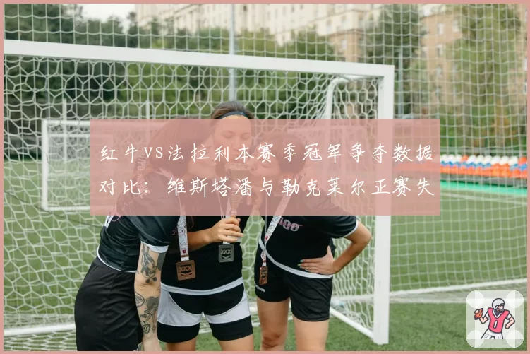 红牛vs法拉利本赛季冠军争夺数据对比：维斯塔潘与勒克莱尔正赛失误率分析