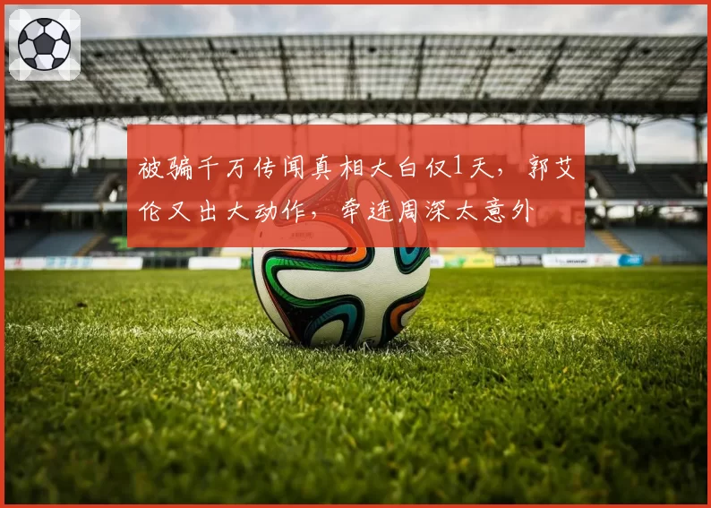 被骗千万传闻真相大白仅1天,郭艾伦又出大动作,牵连周深太意外