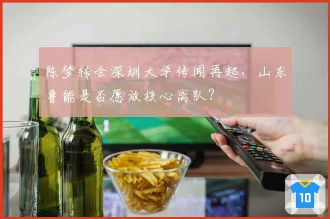 陈梦转会深圳大学传闻再起,山东鲁能是否愿放核心离队?