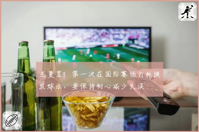 王曼昱:第一次在国际赛场打轮换发球法,要保持耐心减少失误