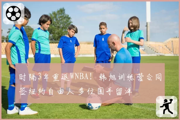 时隔3年重返WNBA！韩旭训练营合同签纽约自由人 多位国手留洋