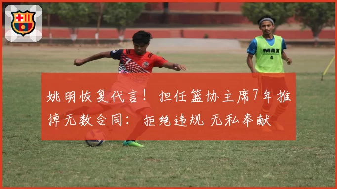 姚明恢复代言！担任篮协主席7年推掉无数合同：拒绝违规 无私奉献