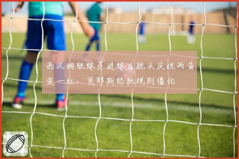 西汉姆联球员进球后脱衣庆祝两黄变一红,莫耶斯怒批规则僵化