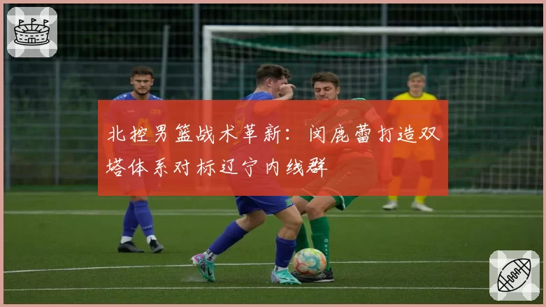 北控男篮战术革新：闵鹿蕾打造双塔体系对标辽宁内线群