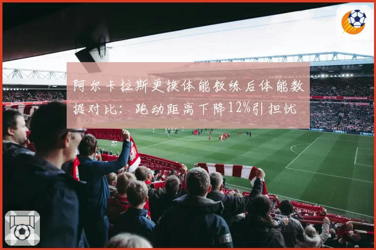阿尔卡拉斯更换体能教练后体能数据对比：跑动距离下降12%引担忧