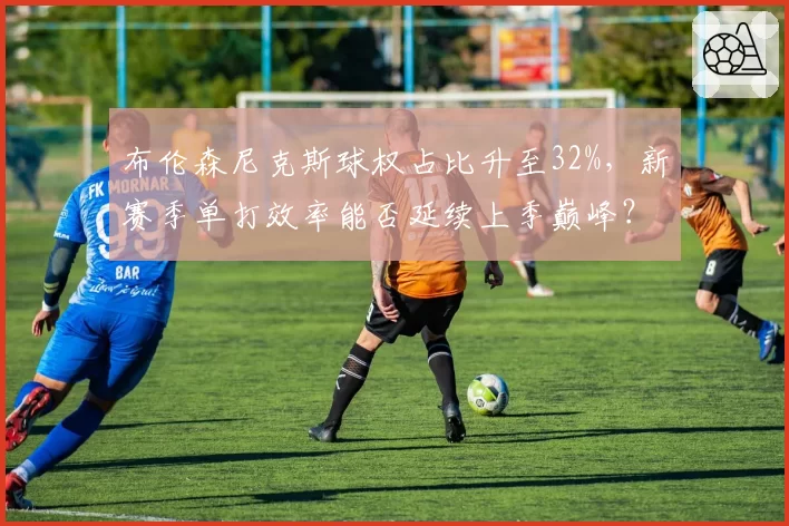 布伦森尼克斯球权占比升至32%，新赛季单打效率能否延续上季巅峰？