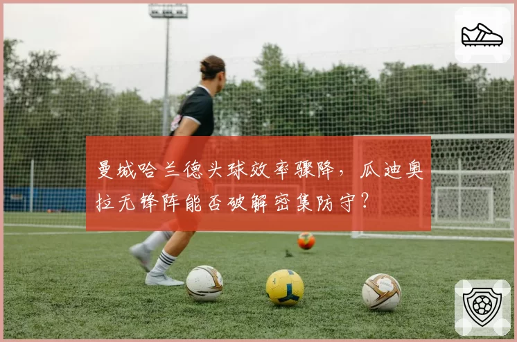 曼城哈兰德头球效率骤降，瓜迪奥拉无锋阵能否破解密集防守？